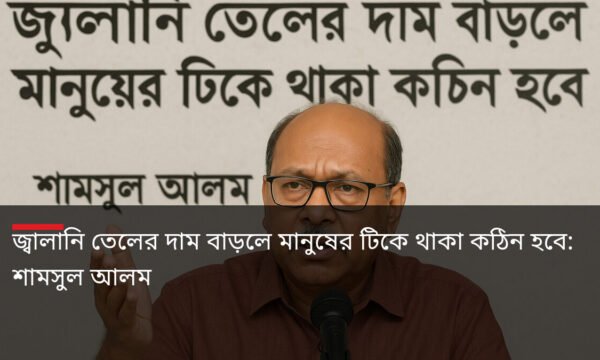জ্বালানি তেলের দাম বাড়লে মানুষের টিকে থাকা কঠিন হবে: শামসুল আলম