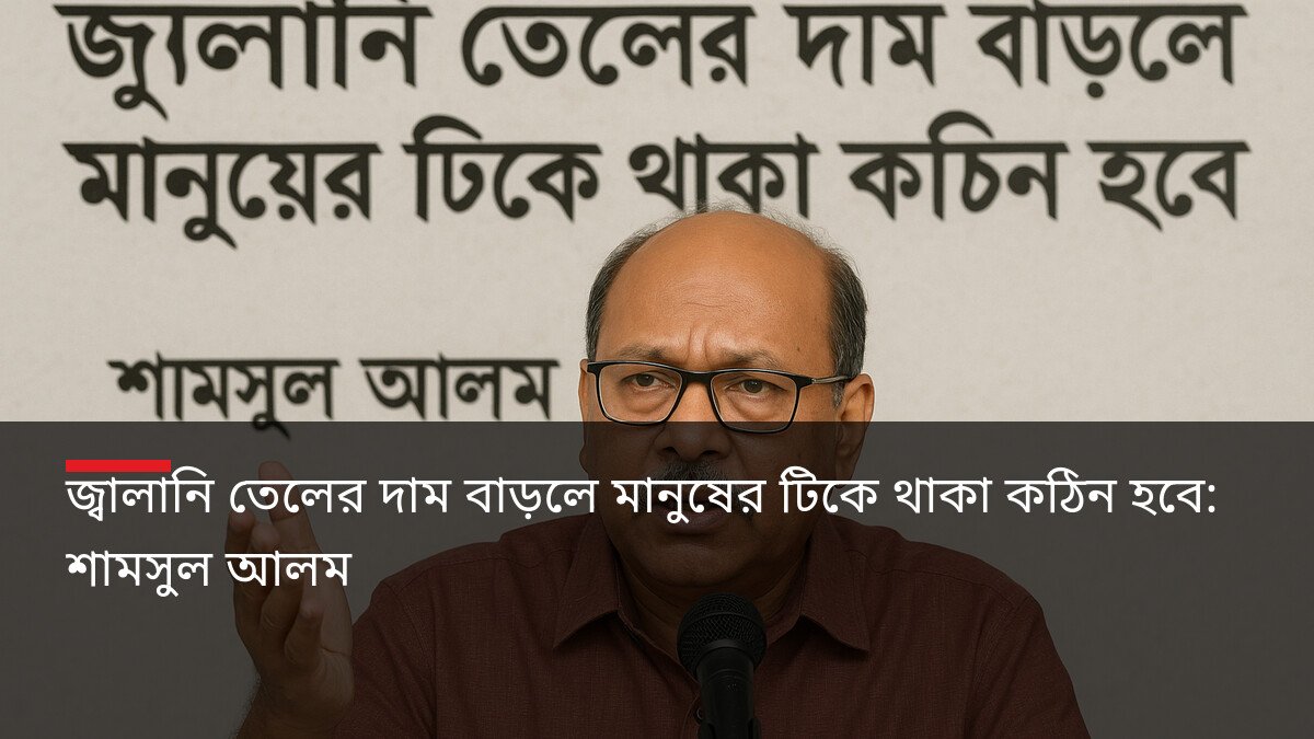 জ্বালানি তেলের দাম বাড়লে মানুষের টিকে থাকা কঠিন হবে: শামসুল আলম